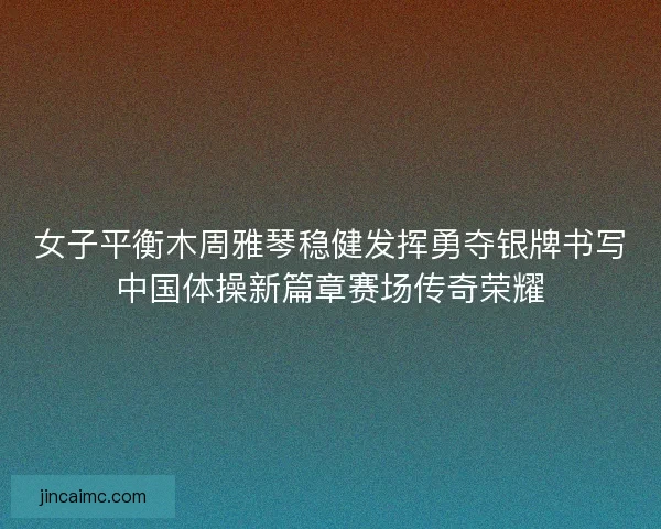 女子平衡木周雅琴稳健发挥勇夺银牌书写中国体操新篇章赛场传奇荣耀