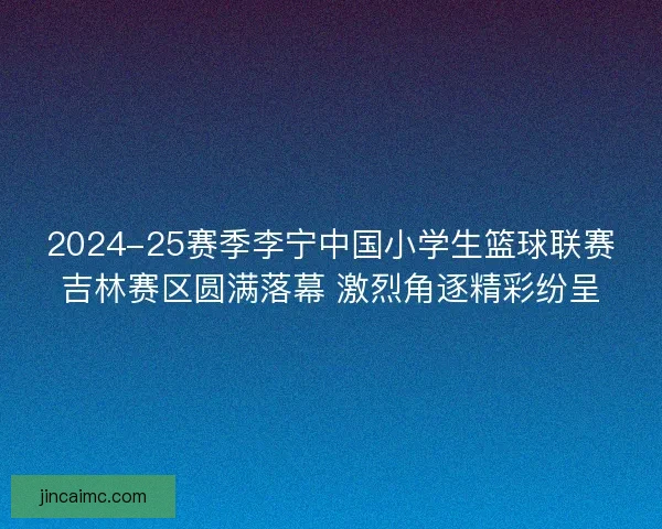 2024-25赛季李宁中国小学生篮球联赛吉林赛区圆满落幕 激烈角逐精彩纷呈