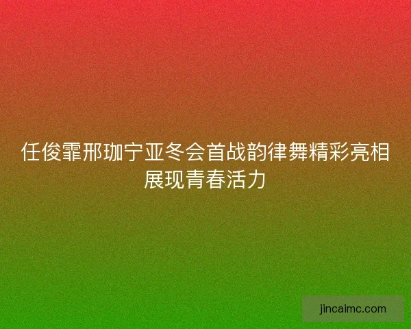 任俊霏邢珈宁亚冬会首战韵律舞精彩亮相展现青春活力