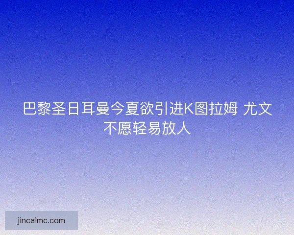 巴黎圣日耳曼今夏欲引进K图拉姆 尤文不愿轻易放人 巴黎圣日耳曼今夏欲引进K图拉姆 尤文不愿轻易放人