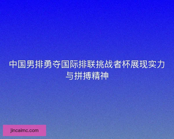 中国男排勇夺国际排联挑战者杯展现实力与拼搏精神