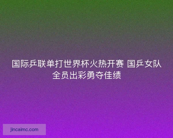 国际乒联单打世界杯火热开赛 国乒女队全员出彩勇夺佳绩 国际乒联单打世界杯火热开赛 国乒女队全员出彩勇夺佳绩