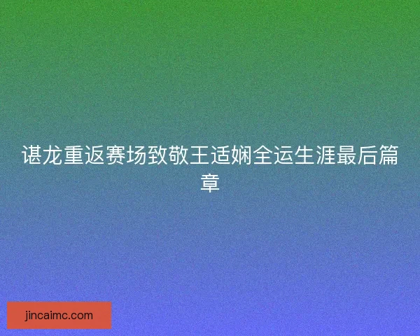 谌龙重返赛场致敬王适娴全运生涯最后篇章 谌龙重返赛场致敬王适娴全运生涯最后篇章