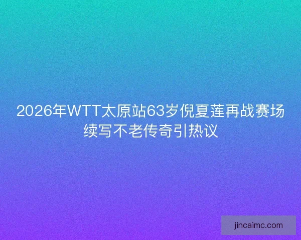2026年WTT太原站63岁倪夏莲再战赛场续写不老传奇引热议