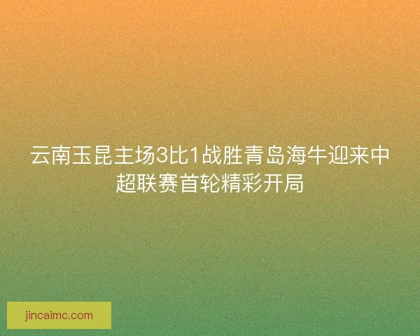 云南玉昆主场3比1战胜青岛海牛迎来中超联赛首轮精彩开局