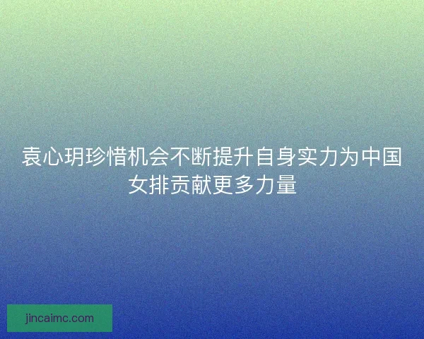袁心玥珍惜机会不断提升自身实力为中国女排贡献更多力量 袁心玥珍惜机会不断提升自身实力为中国女排贡献更多力量