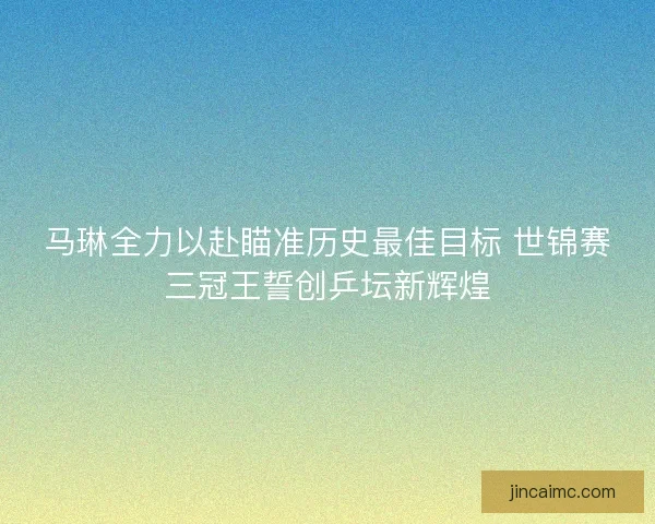 马琳全力以赴瞄准历史最佳目标 世锦赛三冠王誓创乒坛新辉煌 马琳全力以赴瞄准历史最佳目标 世锦赛三冠王誓创乒坛新辉煌
