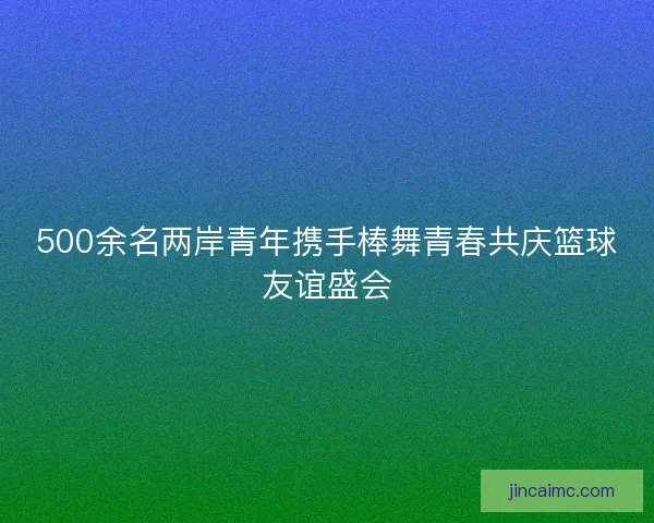500余名两岸青年携手棒舞青春共庆篮球友谊盛会 500余名两岸青年携手棒舞青春共庆篮球友谊盛会