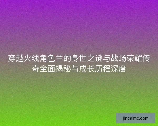 穿越火线角色兰的身世之谜与战场荣耀传奇全面揭秘与成长历程深度