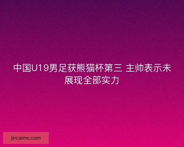 中国U19男足获熊猫杯第三 主帅表示未展现全部实力 中国U19男足获熊猫杯第三 主帅表示未展现全部实力