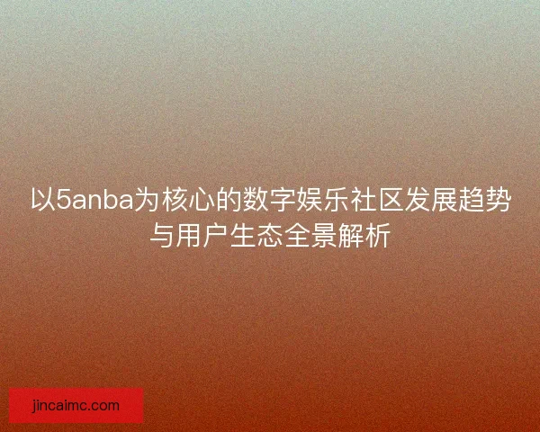 以5anba为核心的数字娱乐社区发展趋势与用户生态全景解析 以5anba为核心的数字娱乐社区发展趋势与用户生态全景解析
