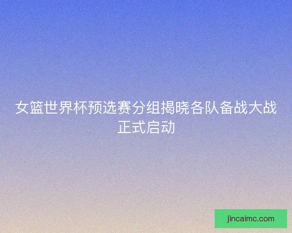 女篮世界杯预选赛分组揭晓各队备战大战正式启动