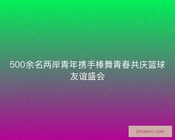 500余名两岸青年携手棒舞青春共庆篮球友谊盛会