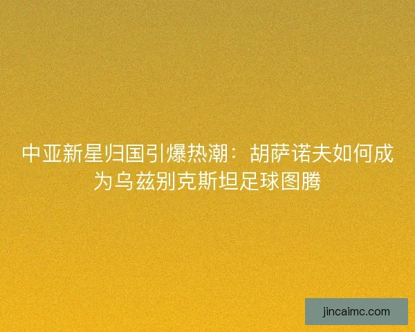 中亚新星归国引爆热潮：胡萨诺夫如何成为乌兹别克斯坦足球图腾