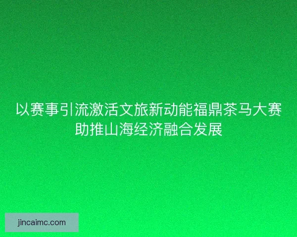 以赛事引流激活文旅新动能福鼎茶马大赛助推山海经济融合发展 以赛事引流激活文旅新动能福鼎茶马大赛助推山海经济融合发展