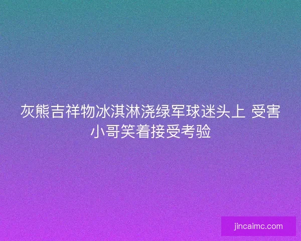灰熊吉祥物冰淇淋浇绿军球迷头上 受害小哥笑着接受考验 灰熊吉祥物冰淇淋浇绿军球迷头上 受害小哥笑着接受考验