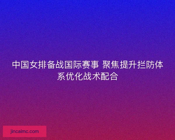 中国女排备战国际赛事 聚焦提升拦防体系优化战术配合 中国女排备战国际赛事 聚焦提升拦防体系优化战术配合