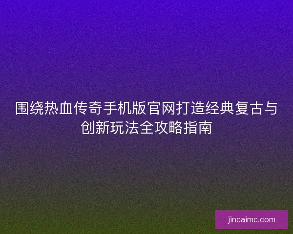 围绕热血传奇手机版官网打造经典复古与创新玩法全攻略指南 围绕热血传奇手机版官网打造经典复古与创新玩法全攻略指南