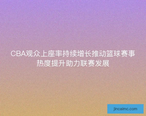 CBA观众上座率持续增长推动篮球赛事热度提升助力联赛发展 CBA观众上座率持续增长推动篮球赛事热度提升助力联赛发展