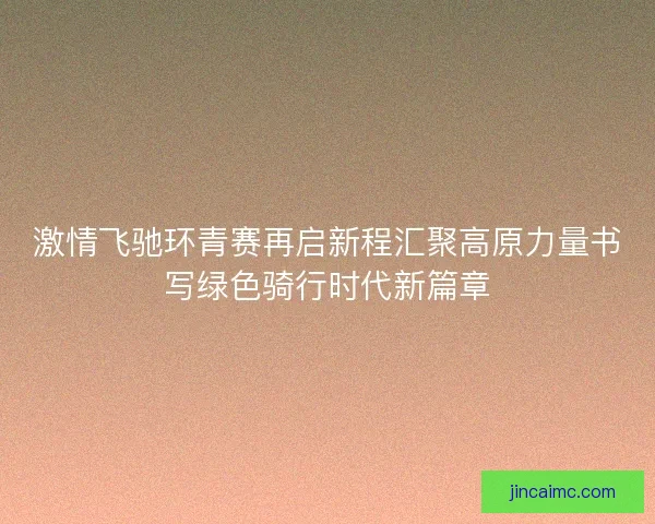 激情飞驰环青赛再启新程汇聚高原力量书写绿色骑行时代新篇章 激情飞驰环青赛再启新程汇聚高原力量书写绿色骑行时代新篇章